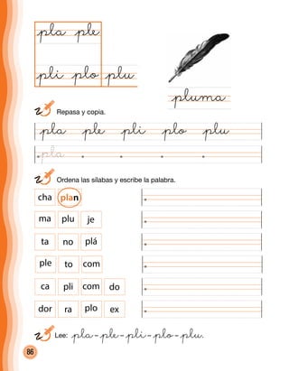 86
	 Ordena las sílabas y escribe la palabra.
dor ra plo ex
ca pli com do
@pla @ple @pli @plo @plu
@plu@plo
@pla
@pluma
@ple
@pli
ple to com
ta no plá
ma plu je
cha plan
	 Repasa y copia.
Lee: @pla– @ple– @pli– @plo– @plu.
@pla
 