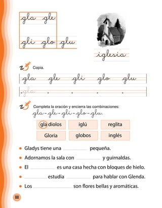 88
	 Completa la oración y encierra las combinaciones:
	 @gla– @gle– @gli– @glo– @glu.
@gla @gle @gli @glo @glu
@glu@glo
@gla
@iglesia
@gle
@gli
Gladys tiene una pequeña.
Adornamos la sala con y guirnaldas.
El es una casa hecha con bloques de hielo.
estudia para hablar con Glenda.
Los son flores bellas y aromáticas.
Gloria
gla diolos iglú reglita
globos inglés
	 Copia.
@gla
 