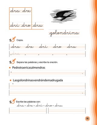 95
	 Separa las palabras y escribe la oración.
.
@dru@dro
@dra
@golondrina
@dre
@dri
Pedrotraericasalmendras
Lasgolondrinasvendrándemadrugada
Escribe las palabras con:
	 @dra– @dre– @dri– @dro– @dru.
.
	Copia.
@dra @dre @dri @dro @dru
@dra
 