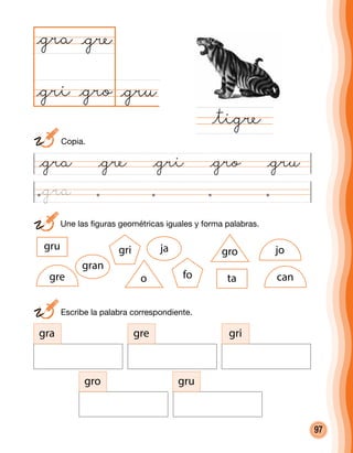 97
	 Une las figuras geométricas iguales y forma palabras.
@gra @gre @gri @gro @gru
@gru@gro
@gra
@tigre
@gre
@gri
	 Escribe la palabra correspondiente.
gra gre gri
gro gru
o
gro
gran
jagru
tafo
gri jo
gre can
	Copia.
@gra
 