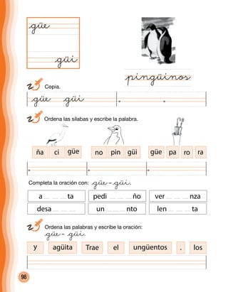 98
	 Ordena las sílabas y escribe la palabra.
@güi
@güe
@pingüinos
Completa la oración con: @güe– @güi.
	 Ordena las palabras y escribe la oración:
	 @güe– @güi.
a ta pedi ño ver nza
desa un nto len ta
ña ci güe no pin güi güe pa ro ra
Trae elagüita ungüentos losy
	Copia.
@güe @güi
.
 