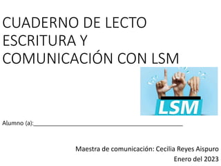 CUADERNO DE LECTO
ESCRITURA Y
COMUNICACIÓN CON LSM
Maestra de comunicación: Cecilia Reyes Aispuro
Enero del 2023
Alumno (a):___________________________________________________________
 