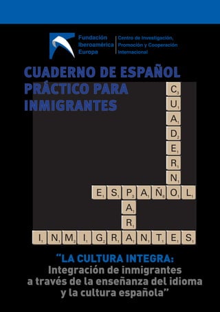 CUADERNO DE ESPAÑOL
PRÁCTICO PARA
INMIGRANTES
E1 S1
I1
P3
N1
A1
R1
A1
A1
N1
M3
Ñ8
T1
I1
O1
N1
R1
E1
D2
A1
U1
C3
E1
G2
L1
S1
R1
“LA CULTURA INTEGRA:
Integración de inmigrantes
a través de la enseñanza del idioma
y la cultura española”
Fundación
Iberoamérica
Europa
Centro de Investigación,
Promoción y Cooperación
Internacional
 