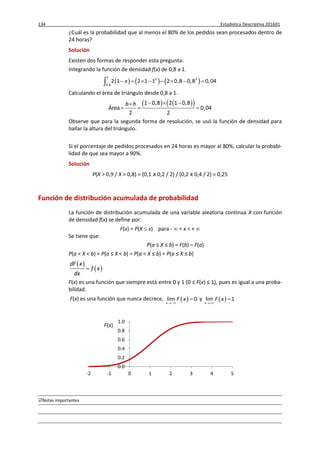 134 Estadística Descriptiva 201601
Notas importantes
¿Cuál es la probabilidad que al menos el 80% de los pedidos sean procesados dentro de
24 horas?
Solución
Existen dos formas de responder esta pregunta.
Integrando la función de densidad f(x) de 0,8 a 1.
     
1
2 2
0,8
2 1 2 1 1 2 0,8 0,8 0,04x       
Calculando el área de triángulo desde 0,8 a 1.
    1 0,8 2 1 0,8
Área 0,04
2 2
b h   
  
Observe que para la segunda forma de resolución, se usó la función de densidad para
hallar la altura del triángulo.
Si el porcentaje de pedidos procesados en 24 horas es mayor al 80%, calcular la probabi-
lidad de que sea mayor a 90%.
Solución
P(X > 0,9 / X > 0,8) = (0,1 x 0,2 / 2) / (0,2 x 0,4 / 2) = 0,25
Función de distribución acumulada de probabilidad
La función de distribución acumulada de una variable aleatoria continua X con función
de densidad f(x) se define por:
F(x) = P(X  x) para -  < x < + 
Se tiene que:
P(a ≤ X ≤ b) = F(b) – F(a)
P(a < X < b) = P(a ≤ X < b) = P(a < X ≤ b) = P(a ≤ X ≤ b)
 
 
dF x
f x
dx

F(x) es una función que siempre está entre 0 y 1 (0 ≤ F(x) ≤ 1), pues es igual a una proba-
bilidad.
F(x) es una función que nunca decrece,  lim 0
x
F x

 y  lim 1
x
F x


0.0
0.2
0.4
0.6
0.8
1.0
-2 -1 0 1 2 3 4 5
F(x)
 