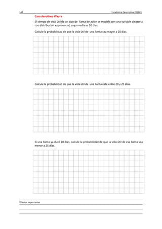 148 Estadística Descriptiva 201601
Notas importantes
Caso Aerolínea Wayra
El tiempo de vida útil de un tipo de llanta de avión se modela con una variable aleatoria
con distribución exponencial, cuya media es 20 días.
Calcule la probabilidad de que la vida útil de una llanta sea mayor a 20 días.
Calcule la probabilidad de que la vida útil de una llanta esté entre 20 y 25 días.
Si una llanta ya duró 20 días, calcule la probabilidad de que la vida útil de esa llanta sea
menor a 25 días.
 