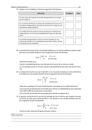 Unidad 4. Variables aleatorias 151
Notas importantes
67. Indique si son verdaderas o falsas las siguientes afirmaciones.
Afirmación Verdadero Falso
El mayor valor del rango de la variable hipergeométrica es siempre
menor o igual a n
En un proceso de Poisson el número de resultados que ocurre en un
intervalo es independiente del número que ocurre en cualquier otro
intervalo del espacio disjunto
La variable binomial cuenta el número de éxitos en n repeticiones
independientes con la misma probabilidad de fracaso en cada repe-
tición
La variable hipergeométrica cuenta el número de éxitos en una
muestra de tamaño n de una población N que tiene r éxitos y donde
el muestreo es con reemplazo
68. La duración (en minutos) de una llamada telefónica en la sala de profesores puede mode-
larse por una variable aleatoria X con la siguiente función de densidad
 
 3 0 3
0
a x x
f x
en otro caso
   
 

Determine el valor de a.
Calcule la probabilidad de que una llamada dure menos de un minuto y medio.
Si una llamada ya duró un minuto, calcule la probabilidad de que dure más de dos minu-
tos.
69. La proporción de personas que responden a una encuesta enviada por correo electrónico
se modela con una variable aleatoria X con la siguiente función de densidad
 
2 9
0 1
10
0
x
x
f x
en otro caso

 
 

Determine y grafique la función de distribución acumulada de la variable aleatoria X.
Use la función de distribución acumulada para calcular la probabilidad de que respondan
entre 60% y 80% de las personas a la encuesta.
Use la función de distribución acumulada para calcular la mediana de X.
70. El gerente comercial de la sucursal de Santiago de Surco informa que el gasto mensual,
en cientos de soles, por la venta de libros a sus clientes es una variable aleatoria que tie-
ne la siguiente función de densidad:
( ) {
Calcule el valor esperado del gasto mensual en libros.
 