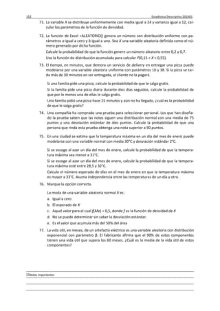152 Estadística Descriptiva 201601
Notas importantes
71. La variable X se distribuye uniformemente con media igual a 24 y varianza igual a 12, cal-
cular los parámetros de la función de densidad.
72. La función de Excel =ALEATORIO() genera un número con distribución uniforme con pa-
rámetros a igual a cero y b igual a uno. Sea X una variable aleatoria definida como el nú-
mero generado por dicha función.
Calcule la probabilidad de que la función genere un número aleatorio entre 0,2 y 0,7.
Use la función de distribución acumulada para calcular P(0,15 < X < 0,55).
73. El tiempo, en minutos, que demora un servicio de delivery en entregar una pizza puede
modelarse por una variable aleatoria uniforme con parámetros 10 y 38. Si la pizza se tar-
da más de 30 minutos en ser entregada, el cliente no la pagará.
Si una familia pide una pizza, calcule la probabilidad de que le salga gratis.
Si la familia pide una pizza diaria durante diez días seguidos, calcule la probabilidad de
que por lo menos una de ellas le salga gratis.
Una familia pidió una pizza hace 25 minutos y aún no ha llegado, ¿cuál es la probabilidad
de que le salga gratis?
74. Una compañía ha comprado una prueba para seleccionar personal. Los que han diseña-
do la prueba saben que las notas siguen una distribución normal con una media de 75
puntos y una desviación estándar de diez puntos. Calcule la probabilidad de que una
persona que rinda esta prueba obtenga una nota superior a 90 puntos.
75. En una ciudad se estima que la temperatura máxima en un día del mes de enero puede
modelarse con una variable normal con media 30°C y desviación estándar 2°C.
Si se escoge al azar un día del mes de enero, calcule la probabilidad de que la tempera-
tura máxima sea menor a 31°C.
Si se escoge al azar un día del mes de enero, calcule la probabilidad de que la tempera-
tura máxima esté entre 28,5 y 32°C.
Calcule el número esperado de días en el mes de enero en que la temperatura máxima
es mayor a 33°C. Asuma independencia entre las temperaturas de un día y otro.
76. Marque la opción correcta.
La moda de una variable aleatoria normal X es:
a. Igual a cero
b. El esperado de X
c. Aquel valor para el cual f(Me) = 0,5, donde f es la función de densidad de X
d. No se puede determinar sin saber la desviación estándar.
e. Es el valor que acumula más del 50% del área
77. La vida útil, en meses, de un artefacto eléctrico es una variable aleatoria con distribución
exponencial con parámetro β. El fabricante afirma que el 90% de estos componentes
tienen una vida útil que supera los 60 meses. ¿Cuál es la media de la vida útil de estos
componentes?
 
