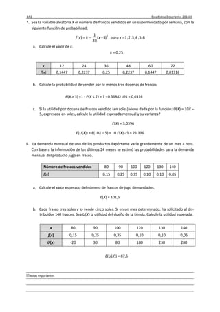192 Estadística Descriptiva 201601
Notas importantes
7. Sea la variable aleatoria X el número de frascos vendidos en un supermercado por semana, con la
siguiente función de probabilidad:
6,5,4,3,2,1)3(
38
1
)( 2
 xparaxkxf
a. Calcule el valor de k.
k = 0,25
x 12 24 36 48 60 72
f(x) 0,1447 0,2237 0,25 0,2237 0,1447 0,01316
b. Calcule la probabilidad de vender por lo menos tres docenas de frascos
P(X ≥ 3) =1 - P(X ≤ 2) = 1 - 0.36842105 = 0,6316
c. Si la utilidad por docena de frascos vendido (en soles) viene dada por la función: U(X) = 10X –
5, expresada en soles, calcule la utilidad esperada mensual y su varianza?
E(X) = 3,0396
E(U(X)) = E(10X – 5) = 10 E(X) - 5 = 25,396
8. La demanda mensual de uno de los productos Expórtame varía grandemente de un mes a otro.
Con base a la información de los últimos 24 meses se estimó las probabilidades para la demanda
mensual del producto jugo en frasco.
Número de frascos vendidos 80 90 100 120 130 140
f(x) 0,15 0,25 0,35 0,10 0,10 0,05
a. Calcule el valor esperado del número de frascos de jugo demandados.
E(X) = 101,5
b. Cada frasco tres soles y lo vende cinco soles. Si en un mes determinado, ha solicitado al dis-
tribuidor 140 frascos. Sea U(X) la utilidad del dueño de la tienda. Calcule la utilidad esperada.
x 80 90 100 120 130 140
f(x) 0,15 0,25 0,35 0,10 0,10 0,05
U(x) -20 30 80 180 230 280
E(U(X)) = 87,5
 