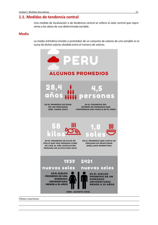 Unidad 2. Medidas descriptivas 51
Notas importantes
1.1. Medidas de tendencia central
Una medida de localización o de tendencia central se refiere al valor central que repre-
senta a los datos de una determinada variable.
Media
La media aritmética (media o promedio) de un conjunto de valores de una variable es la
suma de dichos valores dividida entre el número de valores.
 