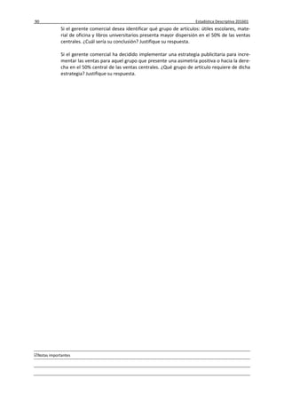 90 Estadística Descriptiva 201601
Notas importantes
Si el gerente comercial desea identificar qué grupo de artículos: útiles escolares, mate-
rial de oficina y libros universitarios presenta mayor dispersión en el 50% de las ventas
centrales. ¿Cuál sería su conclusión? Justifique su respuesta.
Si el gerente comercial ha decidido implementar una estrategia publicitaria para incre-
mentar las ventas para aquel grupo que presente una asimetría positiva o hacia la dere-
cha en el 50% central de las ventas centrales. ¿Qué grupo de artículo requiere de dicha
estrategia? Justifique su respuesta.
 