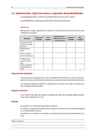 92 Estadística Descriptiva 201601
Notas importantes
1.1. Experimentos, reglas de conteo y asignación de probabilidades
La probabilidad mide o cuantifica la posibilidad de ocurrencia de un evento.
La probabilidad es el lenguaje para describir y tratar la incertidumbre.
Ejercicio 21
Marque con un aspa, asignando una opción a la situación descrita de acuerdo con su po-
sibilidad de ocurrencia.
Situación
Muy poco
probable
Poco
probable
Igualmente pro-
bable que ocurra
o que no ocurra
Bastante
probable
Muy
probable
Una mujer será la
próxima presienta
del Perú
Aprobaré este
curso
Lanzo un dado y
sale un número par
El PBI del Perú
crecerá 4% este
año
Perú se clasificará
al Mundial Rusia
2018
Experimento aleatorio
Es todo proceso que genera dos o más resultados bien definidos sin que se pueda pre-
decir con certeza cuál de ellos será observado u ocurrirá en cada realización del proceso.
En cualquier repetición simple de un experimento, ocurrirá uno y solo uno de los posi-
bles resultados experimentales.
Espacio muestral
Es el conjunto de todos los posibles resultados de todos los resultados experimentales.
Se le suele simbolizar por S o Ω.
Evento
Un evento es un subconjunto del espacio muestral.
Al realizar un experimento, diremos que el evento A ha ocurrido si el resultado obtenido
es un elemento del evento A.
Usualmente a un evento se le denota con las letras mayúsculas del abecedario (A, B, C,
etc.)
 