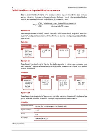 94 Estadística Descriptiva 201601
Notas importantes
Definición clásica de la probabilidad de un evento
Sea un experimento aleatorio cuyo correspondiente espacio muestral S está formado
por un número n finito de posibles resultados distintos y con la misma probabilidad de
ocurrir, entonces definimos la probabilidad de un evento como:
 
  casosdetotalnúmero
Aeventoalfavorablescasosdenúmero
Sn
An
AP )(
Ejemplo 14
Sea el experimento aleatorio “Lanzar un dado y anotar el número de puntos de la cara
superior”, indique el espacio muestral definido, un evento e indique su probabilidad de
ocurrencia.
Solución
Ejemplo 15
Sea el experimento aleatorio “Lanzar dos dados y anotar el número de puntos de cada
cara superior”, indique el espacio muestral definido, un evento e indique su probabili-
dad de ocurrencia.
Solución
Ejercicio 23
Sea el experimento aleatorio “Lanzar dos monedas y anotar el resultado”, indique el es-
pacio muestral definido, un evento e indique su probabilidad de ocurrencia.
Solución
Experimento
aleatorio
•Lanzar un
dado y anotar
el número de
puntos de la
cara superior
Espacio muestral
•S = {1 2, 3, 4,
5, 6}
Evento
•A = {1 , 3, 5}
Probabilidad
•P(A) = n(A) /
n(S) = 3/6 =
0,5
Experimento
aleatorio
•Lanzar dos
dados y anotar
el número de
puntos de
cada cara
superior
Espacio muestral
•S = {(1,1);
(1,2); (1,3);
.... (6,6)}
Evento
•A = {(1,1);
(2,2); (3,3);
(4,4); (5,5);
(6,6)}
Probabilidad
•P(A) =
n(A) / n(S) =
6/36 = 1/6
Experimento aleatorio
Lanzar dos monedas y anotar el resultado
Espacio muestral
S = {
Evento
A =
Probabilidad
P(A) = n(A)/n(S) =
 