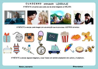 C U A D E R N O estimulación LENGUAJE
LENGUAJE
@psico_mporienta @neuropeque
ATRÉVETE a inventar para cada una de estas imágenes un DIÁLOGO.
ATRÉVETE a asociar cada imagen con una emoción que te provoque. JUSTIFICA el motivo.
ATRÉVETE a asociar algunas imágenes y crear frases con sentido empleando dos verbos y 3 adjetivos…
 