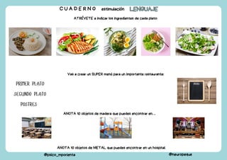 C U A D E R N O estimulación LENGUAJE
LENGUAJE
@psico_mporienta @neuropeque
ATRÉVETE a indicar los ingredientes de cada plato:
Vas a crear un SUPER menú para un importante restaurante:
PRIMER PLATO
SEGUNDO PLATO
POSTRES
ANOTA 10 objetos de madera que puedes encontrar en….
ANOTA 10 objetos de METAL que puedes encontrar en un hospital.
 