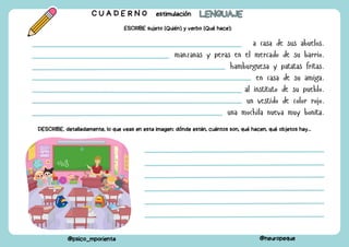 a casa de sus abuelos.
manzanas y peras en el mercado de su barrio.
hamburguesa y patatas fritas.
en casa de su amiga.
al instituto de su pueblo.
un vestido de color rojo.
una mochila nueva muy bonita.
C U A D E R N O estimulación LENGUAJE
LENGUAJE
@psico_mporienta @neuropeque
ESCRIBE sujeto (Quién) y verbo (Qué hace):
DESCRIBE, detalladamente, lo que veas en esta imagen: dónde están, cuántos son, qué hacen, qué objetos hay...
 