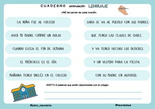 C U A D E R N O estimulación LENGUAJE
LENGUAJE
@psico_mporienta @neuropeque
UNE las partes de cada oración:
LA NIÑA FUE AL COLEGIO
CON SU MADRE EN AUTOBÚS.
AYER MI MADRE COMPRÓ UN BOLSO
Y UN VESTIDO PARA LA FIESTA.
CUANDO LLEGA EL FIN DE SEMANA
SARA SE VA AL PUEBLO CON SUS PADRES.
EL MIÉRCOLES ES EL DÍA
QUE TENGO LAS CLASES DE BAILE.
MAÑANA TENGO INGLÉS EN EL COLEGIO
Y YA TENGO HECHOS LOS DEBERES.
ANOTA 8 palabras que estén relacionadas con el colegio:
 