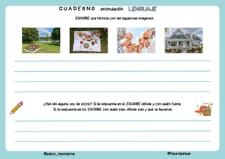C U A D E R N O estimulación LENGUAJE
LENGUAJE
@psico_mporienta @neuropeque
ESCRIBE una historia con las siguientes imágenes:
¿Has ido alguna vez de pícnic? Si la respuesta es sí, ESCRIBE dónde y con quién fuiste.
Si la respuesta es no, ESCRIBE con quién irias, dónde irias y qué te llevarías.
 