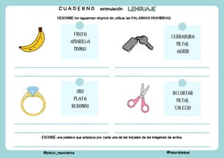C U A D E R N O estimulación LENGUAJE
LENGUAJE
@psico_mporienta @neuropeque
DESCRIBE los siguientes objetos sin utilizar las PALABRAS PROHIBIDAS:
FRUTA
AMARILLA
MONOS
CERRADURA
METAL
ABRIR
ORO
PLATA
REDONDO
RECORTAR
METAL
COLEGIO
ESCRIBE una palabra que empiece por cada una de las iniciales de las imágenes de arriba.
 