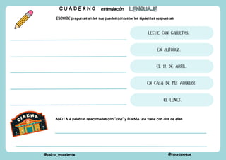 ESCRIBE preguntas en las que puedas contestar las siguientes respuestas:
C U A D E R N O estimulación LENGUAJE
LENGUAJE
@psico_mporienta @neuropeque
LECHE CON GALLETAS.
EN AUTOBÚS.
EL 12 DE ABRIL.
EN CASA DE MIS ABUELOS.
EL LUNES.
ANOTA 4 palabras relacionadas con "cine" y FORMA una frase con dos de ellas.
 