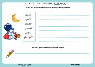 C U A D E R N O estimulación LENGUAJE
LENGUAJE
@psico_mporienta @neuropeque
CREA una historia divertida. Fíjate en el dibujo y en las preguntas.
¿Quién?
¿Qué?
¿Dónde?
¿Cuándo?
¿Cómo?
¿Por qué?
ANOTA 10 palabras relacionadas con el espacio.
 