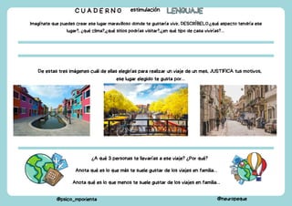 C U A D E R N O estimulación LENGUAJE
LENGUAJE
@psico_mporienta @neuropeque
Imagínate que puedes crear ese lugar maravilloso donde te gustaría vivir, DESCRÍBELO.¿qué aspecto tendría ese
lugar?, ¿qué clima?,¿qué sitios podrías visitar?,¿en qué tipo de casa vivirías?…
De estas tres imágenes cuál de ellas elegirías para realizar un viaje de un mes, JUSTIFICA tus motivos,
ese lugar elegido te gusta por…
¿A qué 3 personas te llevarías a ese viaje? ¿Por qué?
Anota qué es lo que más te suele gustar de los viajes en familia…
Anota qué es lo que menos te suele gustar de los viajes en familia…
 