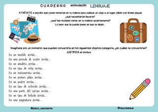 ATRÉVETE a escribir qué cosas meterías en tu maleta para realizar un viaje a un lugar cálido con lindas playas,
¿qué necesitarías llevarte?
¿qué has olvidado meter en tu maleta recientemente?
Lo peor que te puede pasar es que te dejes…
C U A D E R N O estimulación LENGUAJE
LENGUAJE
@psico_mporienta @neuropeque
Imagínate por un momento que puedes convertirte en los siguientes objetos-categoría, ¿en cuáles te convertirías?.
JUSTIFICA el motivo.
En un mueble serías…
En una prenda de vestir serías…
En un amuleto serías…
En un tipo de reloj serías…
En un instrumento serías..
En un primer plato serías…
En un postre serías…
En un tipo de vehículo serías…
En una parte del cuerpo serías…
En un tipo de bebida serías…
En una asignatura serías…
 
