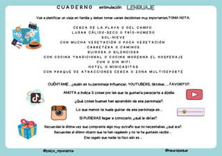 Vas a planificar un viaje en familia y debes tomar varias decisiones muy importantes,TOMA NOTA.
C E R C A D E L A P L A Y A O D E L C A M P O
L U G A R C Á L I D O - S E C O O F R Í O - H Ú M E D O
S O L - N I E V E
C O N M U C H A V E G E T A C I Ó N O P O C A V E G E T A C I Ó N
C A R R E T E R A O C A M I N O S
R U I D O S A O S I L E N C I O S A
C O N C O C I N A T R A D I C I O N A L O C O C I N A M O D E R N A E L H O S P E D A J E
C O N O S I N W I F I
H O T E L O M I N I C A S I T A S
C O N P A R Q U E D E A T R A C C I O N E S C E R C A O Z O N A M U L T I D E P O R T E
CUÉNTAME , ¿quién es tu personaje influencer, YOUTUBERS, tiktoker, ... FAVORITO?.
ANOTA e indica 3 cosas por las que te gustaría parecerte a él/ella:
¿Qué cosas buenas has aprendido de ese personaje?.
Lo que menos te suele gustar de ese personaje es…
SI PUDIERAS llegar a conocerlo, ¿qué le dirías?.
C U A D E R N O estimulación LENGUAJE
LENGUAJE
@psico_mporienta @neuropeque
Recuerdas la última vez que compraste algo muy extraño que no necesitabas, ¿qué era?.
Recuerdas el último objeto que te han regalado y no te ha gustado recibir…
Ese regalo que nadie te hizo aún es….
 