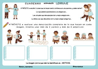 A T R É V E T E a r e a l i z a r u n a d e s c r i p c i ó n c o m p l e t a d e l o q u e h a c e n e n c a d a
i m a g e n , i n t e n t a u s a r m á s d e 2 v e r b o s y m á s d e 3 a d j e t i v o s :
C U A D E R N O estimulación LENGUAJE
LENGUAJE
@psico_mporienta @neuropeque
ATRÉVETE a escribir 5 cosas que te hacen sentir confianza en una persona, ¿cuáles serían?.
Lo que jamás le perdonarías a un amigo/a es….
Las virtudes que más aprecias de tu mejor amigo/a son…
La última vez que discutiste con tu mejor amigo/ amiga fue…
La imagen con la que más te identificas es… MOTIVOS.
 