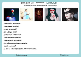 C U A D E R N O estimulación LENGUAJE
LENGUAJE
@psico_mporienta @neuropeque
ATRÉVETE a realizar una descripción de cada personaje:
¿Qué nombre le pondrías?.
¿Qué edad le pondrías?.
¿A qué se dedicará?.
¿En qué lugar vivirá?.
¿Cuáles serán sus hobbies?.
¿Qué virtudes le pondrías?.
¿Qué defectos le pondrías?.
¿En qué tipo de película enmarcarías
a cada personaje?
¿A cuál te gustaría parecerte?. JUSTIFICA razones.
 