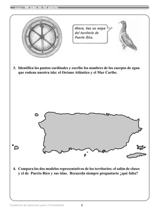 6Cuaderno de Ejercicios para el Estudiante
Unidad 1 Mi país es mi patria
Ahora, haz un mapa
del territorio de
Puerto Rico.
3. Identifica los puntos cardinales y escribe los nombres de los cuerpos de agua
que rodean nuestra isla: el Océano Atlántico y el Mar Caribe.
4. Compara los dos modelos representativos de los territorios: el salón de clases
y el de Puerto Rico y sus islas. Recuerda siempre preguntarte ¿qué falta?
 