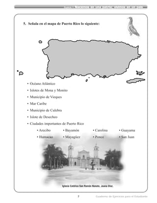 7 Cuaderno de Ejercicios para el Estudiante
Capítulo 1 Nacemos en una patria; vivimos en un país
Iglesia Católica San Ramón Nonato, Juana Díaz.
5. Señala en el mapa de Puerto Rico lo siguiente:
• Océano Atlántico
• Islotes de Mona y Monito
• Municipio de Vieques
• Mar Caribe
• Municipio de Culebra
• Islote de Desecheo
• Ciudades importantes de Puerto Rico
• Arecibo • Bayamón • Carolina • Guayama
• Humacao • Mayagüez • Ponce • San Juan
 