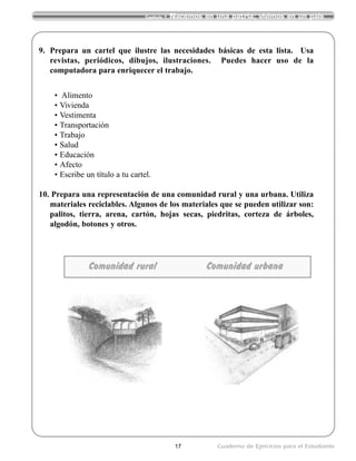 17 Cuaderno de Ejercicios para el Estudiante
Capítulo 1 Nacemos en una patria; vivimos en un país
Comunidad rural Comunidad urbana
9. Prepara un cartel que ilustre las necesidades básicas de esta lista. Usa
revistas, periódicos, dibujos, ilustraciones. Puedes hacer uso de la
computadora para enriquecer el trabajo.
• Alimento
• Vivienda
• Vestimenta
• Transportación
• Trabajo
• Salud
• Educación
• Afecto
• Escribe un título a tu cartel.
10. Prepara una representación de una comunidad rural y una urbana. Utiliza
materiales reciclables. Algunos de los materiales que se pueden utilizar son:
palitos, tierra, arena, cartón, hojas secas, piedritas, corteza de árboles,
algodón, botones y otros.
 