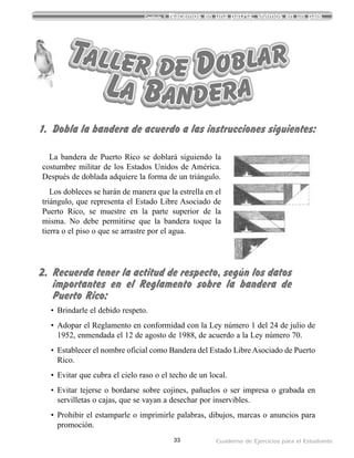 33 Cuaderno de Ejercicios para el Estudiante
Capítulo 1 Nacemos en una patria; vivimos en un país
La bandera de Puerto Rico se doblará siguiendo la
costumbre militar de los Estados Unidos de América.
Después de doblada adquiere la forma de un triángulo.
Los dobleces se harán de manera que la estrella en el
triángulo, que representa el Estado Libre Asociado de
Puerto Rico, se muestre en la parte superior de la
misma. No debe permitirse que la bandera toque la
tierra o el piso o que se arrastre por el agua.
Taller de Doblar
La Bandera
• Brindarle el debido respeto.
• Adopar el Reglamento en conformidad con la Ley número 1 del 24 de julio de
1952, enmendada el 12 de agosto de 1988, de acuerdo a la Ley número 70.
• Establecer el nombre oficial como Bandera del Estado Libre Asociado de Puerto
Rico.
• Evitar que cubra el cielo raso o el techo de un local.
• Evitar tejerse o bordarse sobre cojines, pañuelos o ser impresa o grabada en
servilletas o cajas, que se vayan a desechar por inservibles.
• Prohibir el estamparle o imprimirle palabras, dibujos, marcas o anuncios para
promoción.
1. Dobla la bandera de acuerdo a las instrucciones siguientes:
2. Recuerda tener la actitud de respecto, según los datos
importantes en el Reglamento sobre la bandera de
Puerto Rico:
 