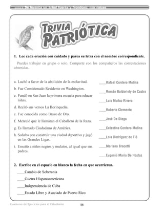 58
Unidad 2 Se levanta un árbol fuerte y frondoso: mis raíces
Cuaderno de Ejercicios para el Estudiante
1. Lee cada oración con cuidado y parea su letra con el nombre correspondiente.
Puedes trabajar en grupo o solo. Comparte con los compañeros las contestaciones
obtenidas.
a. Luchó a favor de la abolición de la esclavitud.
b. Fue Comisionado Residente en Washington.
c. Fundó en San Juan la primera escuela para educar
niñas.
d. Recitó sus versos La Borinqueña.
e. Fue conocida como Brazo de Oro.
f. Mereció que le llamaran el Caballero de la Raza.
g. Es llamado Ciudadano de América.
h. Soñaba con construir una ciudad deportiva y jugó
en las Grandes Ligas.
i. Enseñó a niños negros y mulatos, al igual que sus
padres.
2. Escribe en el espacio en blanco la fecha en que ocurrieron.
____Cambio de Soberanía
____Guerra Hispanoamericana
____Independencia de Cuba
____Estado Libre y Asociado de Puerto Rico
____Rafael Cordero Molina
____Román Baldorioty de Castro
____Luis Muñoz Rivera
____Roberto Clemente
____José De Diego
____Celestina Cordero Molina
____Lola Rodríguez de Tió
____Mariana Bracetti
____Eugenio María De Hostos
Trivia
Patriótica
 