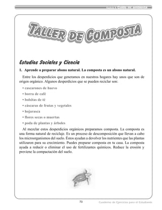 73
Capítulo 9 Cuido mi ambiente
Cuaderno de Ejercicios para el Estudiante
Estudios Sociales y Ciencia
1. Aprende a preparar abono natural. La composta es un abono natural.
Entre los desperdicios que generamos en nuestros hogares hay unos que son de
origen orgánico. Algunos desperdicios que se pueden reciclar son:
• cascarones de huevo
• borra de café
• bolsitas de té
• cáscaras de frutas y vegetales
• hojarasca
• flores secas o muertas
• poda de plantas y árboles
Al mezclar estos desperdicios orgánicos preparamos composta. La composta es
una forma natural de reciclaje. Es un proceso de descomposición que llevan a cabo
los microorganismos del suelo. Éstos ayudan a devolver los nutrientes que las plantas
utilizaron para su crecimiento. Puedes preparar composta en tu casa. La composta
ayuda a reducir o eliminar el uso de fertilizantes químicos. Reduce la erosión y
previene la compactación del suelo.
Taller de Composta
 