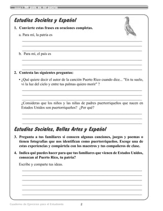 2Cuaderno de Ejercicios para el Estudiante
Unidad 1 Mi país es mi patria
Estudios Sociales y Español
1. Convierte estas frases en oraciones completas.
a. Para mí, la patria es
___________________________________________________________________________
___________________________________________________________________________
___________________________________________________________________________
b. Para mí, el país es
___________________________________________________________________________
___________________________________________________________________________
___________________________________________________________________________
2. Contesta las siguientes preguntas:
• ¿Qué quiere decir el autor de la canción Puerto Rico cuando dice... "En tu suelo,
vi la luz del cielo y entre tus palmas quiero morir" ?
___________________________________________________________________________
___________________________________________________________________________
___________________________________________________________________________
¿Consideras que los niños y las niñas de padres puertorriqueños que nacen en
Estados Unidos son puertorriqueños? ¿Por qué?
___________________________________________________________________________
___________________________________________________________________________
___________________________________________________________________________
Estudios Sociales, Bellas Artes y Español
3. Pregunta a tus familiares si conocen algunas canciones, juegos y poemas o
tienen fotografías que nos identifican como puertorriqueños. Escoge una de
estas experiencias y compártela con los maestros y tus compañeros de clase.
4. Indica qué puedes hacer para que tus familiares que vienen de Estados Unidos,
conozcan al Puerto Rico, tu patria?
Escribe y comparte tus ideas.
___________________________________________________________________________
___________________________________________________________________________
___________________________________________________________________________
___________________________________________________________________________
___________________________________________________________________________
___________________________________________________________________________
 