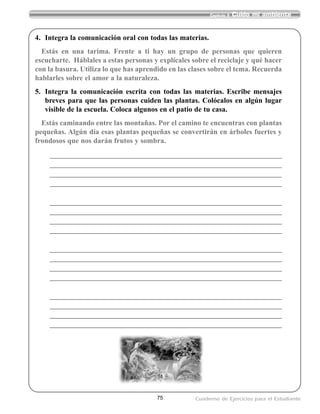 4. Integra la comunicación oral con todas las materias.
Estás en una tarima. Frente a ti hay un grupo de personas que quieren
escucharte. Háblales a estas personas y explícales sobre el reciclaje y qué hacer
con la basura. Utiliza lo que has aprendido en las clases sobre el tema. Recuerda
hablarles sobre el amor a la naturaleza.
5. Integra la comunicación escrita con todas las materias. Escribe mensajes
breves para que las personas cuiden las plantas. Colócalos en algún lugar
visible de la escuela. Coloca algunos en el patio de tu casa.
Estás caminando entre las montañas. Por el camino te encuentras con plantas
pequeñas. Algún día esas plantas pequeñas se convertirán en árboles fuertes y
frondosos que nos darán frutos y sombra.
__________________________________________________________________________
__________________________________________________________________________
__________________________________________________________________________
__________________________________________________________________________
__________________________________________________________________________
__________________________________________________________________________
__________________________________________________________________________
__________________________________________________________________________
__________________________________________________________________________
__________________________________________________________________________
__________________________________________________________________________
__________________________________________________________________________
__________________________________________________________________________
__________________________________________________________________________
__________________________________________________________________________
__________________________________________________________________________
75
Capítulo 9 Cuido mi ambiente
Cuaderno de Ejercicios para el Estudiante
 