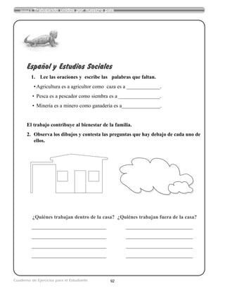 92
Unidad 5 Trabajando unidos por nuestro país
Cuaderno de Ejercicios para el Estudiante
Español y Estudios Sociales
1. Lee las oraciones y escribe las palabras que faltan.
• Agricultura es a agricultor como caza es a _____________.
• Pesca es a pescador como siembra es a ________________.
• Minería es a minero como ganadería es a_______________.
El trabajo contribuye al bienestar de la familia.
2. Observa los dibujos y contesta las preguntas que hay debajo de cada uno de
ellos.
¿Quiénes trabajan dentro de la casa? ¿Quiénes trabajan fuera de la casa?
_____________________________ __________________________
_____________________________ __________________________
_____________________________ __________________________
_____________________________ __________________________
 