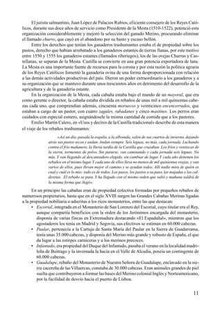 El jurista salmantino, Juan López de Palacios Rubios, eficiente consejero de los Reyes Cató-
licos, durante sus doce años de servicio como Presidente de la Mesta (1510-1522), potenció esta
organización considerablemente y mejoró la selección del ganado Merino, procurando eliminar
el llamado churro, que cayó en el abandono por su basto y escaso bellón.
Entre los derechos que tenían los ganaderos trashumantes estaba el de propiedad sobre los
pastos, derecho que habían arrebatado a los ganaderos estantes de tierras llanas, por este motivo
entre 1550 y 1555 los ganaderos estantes (llamados riberiegos), los de las ovejas Churras y Cas-
tellanas, se separan de la Mesta. Castilla se convierte en una gran potencia exportadora de lana.
La Mesta es una importante fuente de recursos para la corona y por esta razón la política agraria
de los Reyes Católicos fomentó la ganadería ovina de una forma desproporcionada con relación
a las demás actividades productivas del país. Dieron un poder extraordinario a los ganaderos y a
su organización que se mantuvo durante unos trescientos años en detrimento del desarrollo de la
agricultura y de la ganadería estante.
En la organización de la Mesta, cada cabaña estaba bajo el mando de un mayoral, que era
como gerente o director, la cabaña estaba dividida en rebaños de unas mil a mil quinientas cabe-
zas cada uno, que comprendían además, cincuenta moruecos y veinticinco encencerrados, que
estaban a cargo de un pastor, con cuatro zagales, rabadanes y cinco mastines. Los perros eran
cuidados con especial esmero, asignándosele la misma cantidad de comida que a los pastores.
Emilio Martín Calero, en «Usos y decires de la Castilla tradicional» describe de esta manera
el viaje de los rebaños trashumantes:
«Así un día, pasada la esquila, a la alborada, salen de sus cuartos de invierno, dejando
atrás sus pastos secos y andan.Andan siempre. Seis leguas, no más, cada jornada. Luchando
contra el frío mañanero, la lluvia tardía de la Castilla que cruzaban. Los fríos y ventiscas de
la sierra, tormentas de polvo. Sin pararse, van caminando y cada jornada seis leguas. No
más.Y van llegando al descansadero elegido, sin cambiar de lugar.Y cada año detienen los
rebaños en el mismo lugar.Y cada uno de ellos lleva no menos de mil quinientas ovejas, y van
varios de ellos, pues llevan mejor el camino y se ayudan todos. Allí nadie mira de quién es
cual y cuál es lo mío: todo es de todos. Los pasos, los pastos a su paso, las majadas y las cal-
deretas. El rebaño se para. Y ha llegado con el mismo orden que salió y mañana saldrá de
la misma forma que llegó».
En un principio las cabañas eran de propiedad colectiva formadas por pequeños rebaños de
numerosos propietarios, hasta que en el siglo XVIII surgen las Grandes Cabañas Merinas ligadas
a la propiedad nobiliaria o adscritas a los ricos monasterios, entre las que destacan:
• Escorial, integrada en el Monasterio de San Lorenzo del Escorial, cuyo titular era el Rey,
aunque compartía beneficios con la orden de los Jerónimos encargada del monasterio,
disponía de varias fincas en Extremadura destacando «El Espadañal», mientras que los
agostaderos los tenía en Madrid y Segovia, sus efectivos se estiman en 60.000 cabezas.
• Paular, pertenecía a la Cartuja de Santa María del Paular en la Sierra de Guadarrama,
tenía unas 35.000 cabezas, y disponía del Merino más grande y robusto de España, el que
da lugar a las estirpes carniceras y a los merinos precoces.
• Infantado, era propiedad del Duque del Infantado, pasaba el verano en la localidad madri-
leña de Buitrago y la invernada la hacía en el Valle de Alcudia, poseía un contingente de
60.000 cabezas.
• Guadalupe, rebaño del Monasterio de Nuestra Señora de Guadalupe, enclavado en la sie-
rra cacereña de las Villuercas, constaba de 30.000 cabezas. Eran animales grandes de piel
suelta que contribuyeron a formar las bases del Merino colonial Inglés y Norteamericano,
por la facilidad de desvío hacia el puerto de Lisboa.
11
 