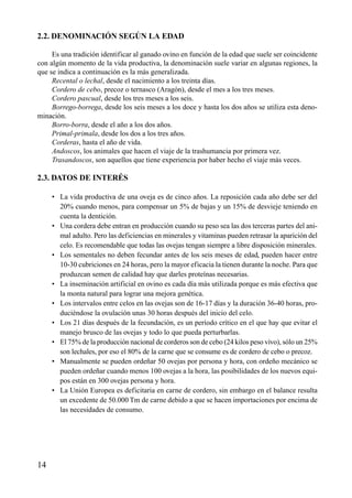 2.2. DENOMINACIÓN SEGÚN LA EDAD
Es una tradición identificar al ganado ovino en función de la edad que suele ser coincidente
con algún momento de la vida productiva, la denominación suele variar en algunas regiones, la
que se indica a continuación es la más generalizada.
Recental o lechal, desde el nacimiento a los treinta días.
Cordero de cebo, precoz o ternasco (Aragón), desde el mes a los tres meses.
Cordero pascual, desde los tres meses a los seis.
Borrego-borrega, desde los seis meses a los doce y hasta los dos años se utiliza esta deno-
minación.
Borro-borra, desde el año a los dos años.
Primal-primala, desde los dos a los tres años.
Corderas, hasta el año de vida.
Andoscos, los animales que hacen el viaje de la trashumancia por primera vez.
Trasandoscos, son aquellos que tiene experiencia por haber hecho el viaje más veces.
2.3. DATOS DE INTERÉS
• La vida productiva de una oveja es de cinco años. La reposición cada año debe ser del
20% cuando menos, para compensar un 5% de bajas y un 15% de desvieje teniendo en
cuenta la dentición.
• Una cordera debe entran en producción cuando su peso sea las dos terceras partes del ani-
mal adulto. Pero las deficiencias en minerales y vitaminas pueden retrasar la aparición del
celo. Es recomendable que todas las ovejas tengan siempre a libre disposición minerales.
• Los sementales no deben fecundar antes de los seis meses de edad, pueden hacer entre
10-30 cubriciones en 24 horas, pero la mayor eficacia la tienen durante la noche. Para que
produzcan semen de calidad hay que darles proteínas necesarias.
• La inseminación artificial en ovino es cada día más utilizada porque es más efectiva que
la monta natural para lograr una mejora genética.
• Los intervalos entre celos en las ovejas son de 16-17 días y la duración 36-40 horas, pro-
duciéndose la ovulación unas 30 horas después del inicio del celo.
• Los 21 días después de la fecundación, es un período crítico en el que hay que evitar el
manejo brusco de las ovejas y todo lo que pueda perturbarlas.
• El 75% de la producción nacional de corderos son de cebo (24 kilos peso vivo), sólo un 25%
son lechales, por eso el 80% de la carne que se consume es de cordero de cebo o precoz.
• Manualmente se pueden ordeñar 50 ovejas por persona y hora, con ordeño mecánico se
pueden ordeñar cuando menos 100 ovejas a la hora, las posibilidades de los nuevos equi-
pos están en 300 ovejas persona y hora.
• La Unión Europea es deficitaria en carne de cordero, sin embargo en el balance resulta
un excedente de 50.000 Tm de carne debido a que se hacen importaciones por encima de
las necesidades de consumo.
14
 