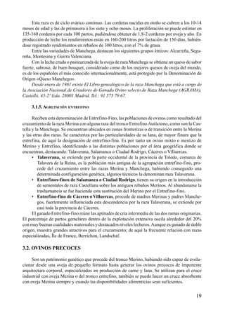 Esta raza es de ciclo ovárico continuo. Las corderas nacidas en otoño se cubren a los 10-14
meses de edad y las de primavera a los siete y ocho meses. La proliferación se puede estimar en
135-160 corderos por cada 100 partos, pudiéndose obtener de 1,8-2 corderos por oveja y año. En
producción de leche los rendimientos están en 160-200 litros por lactación de 150 días, habién-
dose registrado rendimientos en rebaños de 300 litros, con el 7% de grasa.
Entre las variedades de Manchega, destacan los siguientes grupos étnicos: Alcarreña, Segu-
reña, Montesina y Guirra Valenciana.
Con la leche cruda o pasteurizada de la oveja de raza Manchega se obtiene un queso de sabor
fuerte, sabroso, de buen bouquet, considerado como de los mejores quesos de oveja del mundo,
es de los españoles el más conocido internacionalmente, está protegido por la Denominación de
Origen «Queso Manchego».
Desde enero de 1981 existe El Libro genealógico de la raza Manchega que está a cargo de
la Asociación Nacional de Criadores de Ganado Ovino selecto de Raza Manchega (AGRAMA),
Castelló, 45-2º Izda. 28001 Madrid. Tel.: 91 575 79 67.
3.1.5.AGRUPACIÓN ENTREFINO
Reciben esta denominación de Entrefino-Fino, las poblaciones de ovinos como resultado del
cruzamiento de la raza Merina con alguna raza del tronco Entrefino Autóctono, como son la Cas-
tella y la Manchega. Se encuentran ubicados en zonas fronterizas o de transición entre la Merina
y las otras dos razas. Se caracteriza por las particularidades de su lana, de mayor finura que la
entrefina, de aquí la designación de entrefino-fina. Es por tanto un ovino mixto o mestizo de
Merino y Entrefino, identificando a las distintas poblaciones por el área geográfica donde se
encuentran, destacando: Talaverana, Salamanca o Ciudad Rodrigo, Cáceres o Villuercas.
• Talaverana, se extiende por la parte occidental de la provincia de Toledo, comarca de
Talavera de la Reina, es la población más antigua de la agrupación entrefino-fino, pro-
cede del cruzamiento entre las razas Merina y Manchega, habiendo conseguido una
determinada configuración genética, algunos técnicos la denominan raza Talaverana.
• Entrefinos-finos de Salamanca o Ciudad Rodrigo, tienen su origen en la introducción
de sementales de raza Castellana sobre los antiguos rebaños Merinos. Al abandonarse la
trashumancia se fue haciendo esta sustitución del Merino por el Entrefino-fino.
• Entrefino-fino de Cáceres o Villuercas, procede de madres Merinas y padres Manche-
gos, fuertemente influenciada esta descendencia por la raza Talaverana, se extiende por
casi toda la provincia de Cáceres.
El ganado Entrefino-fino reúne las aptitudes de cría intermedia de las dos ramas originarias.
El porcentaje de partos gemelares dentro de la explotación extensiva oscila alrededor del 20%
con muy buenas cualidades maternales y destacados niveles lecheros.Aunque es ganado de doble
origen, muestra grandes atractivos para el cruzamiento; de aquí la frecuente relación con razas
especializadas, Île de France, Berrichon, Landschaf.
3.2. OVINOS PRECOCES
Son un patrimonio genético que procede del tronco Merino, habiendo sido capaz de evolu-
cionar desde una oveja de pequeño formato hasta generar los ovinos precoces de imponente
arquitectura corporal, especializados en producción de carne y lana. Se utilizan para el cruce
industrial con oveja Merina o del tronco entrefino, también se puede hacer un cruce absorbente
con oveja Merina siempre y cuando las disponibilidades alimenticias sean suficientes.
19
 