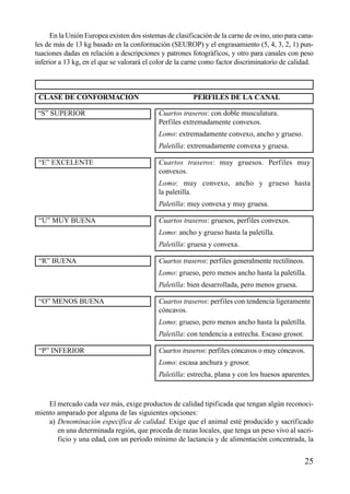 En la Unión Europea existen dos sistemas de clasificación de la carne de ovino, uno para cana-
les de más de 13 kg basado en la conformación (SEUROP) y el engrasamiento (5, 4, 3, 2, 1) pun-
tuaciones dadas en relación a descripciones y patrones fotográficos, y otro para canales con peso
inferior a 13 kg, en el que se valorará el color de la carne como factor discriminatorio de calidad.
CLASE DE CONFORMACIÓN PERFILES DE LA CANAL
“S” SUPERIOR Cuartos traseros: con doble musculatura.
Perfiles extremadamente convexos.
Lomo: extremadamente convexo, ancho y grueso.
Paletilla: extremadamente convexa y gruesa.
“E” EXCELENTE Cuartos traseros: muy gruesos. Perfiles muy
convexos.
Lomo: muy convexo, ancho y grueso hasta
la paletilla.
Paletilla: muy convexa y muy gruesa.
“U” MUY BUENA Cuartos traseros: gruesos, perfiles convexos.
Lomo: ancho y grueso hasta la paletilla.
Paletilla: gruesa y convexa.
“R” BUENA Cuartos traseros: perfiles generalmente rectilíneos.
Lomo: grueso, pero menos ancho hasta la paletilla.
Paletilla: bien desarrollada, pero menos gruesa.
“O” MENOS BUENA Cuartos traseros: perfiles con tendencia ligeramente
cóncavos.
Lomo: grueso, pero menos ancho hasta la paletilla.
Paletilla: con tendencia a estrecha. Escaso grosor.
“P” INFERIOR Cuartos traseros: perfiles cóncavos o muy cóncavos.
Lomo: escasa anchura y grosor.
Paletilla: estrecha, plana y con los huesos aparentes.
El mercado cada vez más, exige productos de calidad tipificada que tengan algún reconoci-
miento amparado por alguna de las siguientes opciones:
a) Denominación específica de calidad. Exige que el animal esté producido y sacrificado
en una determinada región, que proceda de razas locales, que tenga un peso vivo al sacri-
ficio y una edad, con un período mínimo de lactancia y de alimentación concentrada, la
25
 