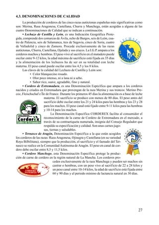 4.3. DENOMINACIONES DE CALIDAD
La producción de corderos de las cinco razas autóctonas españolas más significativas como
son: Merina, Rasa Aragonesa, Castellana, Churra y Manchega, están acogidas a alguna de las
cuatro Denominaciones de Calidad que se indican a continuación.
• Lechazo de Castilla y León, es una Indicación Geográfica Prote-
gida, comprende dos comarcas de Ávila, ocho de Burgos, seis de León, cua-
tro de Palencia, seis de Salamanca, tres de Segovia, cinco de Soria, cuatro
de Valladolid y cinco de Zamora. Procede exclusivamente de las razas
autóctonas, Churra, Castellana, Ojalada y sus cruces. La I.G.P. ampara a los
corderos machos y hembras. El peso vivo al sacrificio en el matadero puede
oscilar entre 9-12 kilos, la edad máxima de sacrificio está fijada en 35 días
y la alimentación de los lechazos ha de ser en su totalidad con leche
materna. El peso canal puede oscilar entre los 4,5 y los 8 kilos.
Las claves de la calidad del Lechazo de Castilla y León son:
• Color blanquecino rosado.
• Olor poco intenso, ni a lana ni a sebo.
• Sabor rico, suave, agradable, fino y natural.
• Cordero de Extremadura, es una Denominación Específica que ampara a los corderos
nacidos y criados en Extremadura que provengan de la raza Merina y sus troncos: Merino Pre-
coz, Fleischschaf e Île de France. Durante los primeros 45 días la alimentación es a base de leche
materna. El sacrificio se produce con menos de 80 días. El peso antes del
sacrificio debe oscilar entre los 21 y 24 kilos para las hembras y los 23 y 28
para los machos. El peso canal está fijado entre 9-11 kilos para las hembras
y 10-14 para los machos.
La Denominación Específica CORDEREX facilita al consumidor el
reconocimiento de la carne de Cordero de Extremadura en el mercado, a
través de su contraetiqueta numerada, insignia del Consejo Regulador que
respalda su especificación y calidad. Son unas carnes jugo-
sas, tiernas y saludables.
• Ternasco de Aragón, Denominación Específica a la que están acogidos
los corderos de las razas: Raza Aragonesa, Ojinegra y Castellana (en su variedad
Roya Bilbilitana), siempre que la producción, el sacrificio y el faenado del Ter-
nasco se realice en la Comunidad Autónoma de Aragón. El peso en canal de cor-
dero debe oscilar entre 8,5 y 11,5 kilos.
• Cordero Manchego, esta Denominación Específica protege la produc-
ción de carne de cordero en la región natural de La Mancha. Los corderos pro-
ceden exclusivamente de la raza Manchega y pueden ser machos sin
castrar o hembras, con un peso vivo al sacrificio de 22 a 28 kilos y
un peso canal entre 10-14 kilos, la edad de sacrificio está fijada entre
60 y 90 días y el periodo mínimo de lactancia natural en 30 días.
27
 