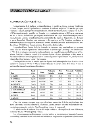 5. PRODUCCIÓN DE LECHE
5.1. PRODUCCIÓN Y GENÉTICA
La cuarta parte de la leche de oveja producida en el mundo se obtiene en cinco Estados de
la Unión Europea, siendo España el tercer productor de leche de oveja con 350.000 Tm que equi-
valen casi a un 20% de la producción en la Unión, estando por delante, Italia y Grecia con el 35%
y 30% respectivamente, seguidos por Francia, cuya producción supone el 11% y se caracteriza
por ser el Estado de la Unión que mayores rendimientos por oveja ordeñada consigue; desta-
cando, la oveja Lacaune ubicada en la zona denominada «Le rayon de Roquefort», que da lugar
al queso Roquefort. El quinto país productor es Portugal con un 5%. Conviene no olvidar la
importancia productiva de países próximos a nuestro entorno como son: Rumanía con una pro-
ducción de 400.000 Tm o Turquía con más de un millón de toneladas.
La producción en España de leche de oveja, se encuentra muy localizada en tres grandes
áreas, cada una de ellas ligada a una raza autóctona: en primer lugar Castilla y León obtiene casi
el 70% de la producción nacional y tradicionalmente sus razas lecheras son la Churra y la Cas-
tellana; Castilla-La Mancha con el 20% está muy ligada a la raza Manchega, el País Vasco y
Navarra es la tercera zona en producción de leche aunque sólo represente un 7%, atribuyéndose
esta producción a las razas Latxa y Carranzana.
En el siguiente cuadro, se pueden apreciar algunos indicadores productivos de nueve razas
lecheras de las que se obtiene el 70% de la leche de oveja en Europa y más de la mitad de toda la
leche producida por los países mediterráneos.
País de Producción Peso Precocidad Prolificidad
Raza origen
Censo
lactación hembra sexual %
1.- SARDA Italia 3.200.000 250 40-50 9-11 110-150
2.- CHURRA España 1.500.000 215 45-55 9-11 130-140
3.- MANCHEGA España 1.000.000 180 55-75 9-11 135-160
4.- LACAUNE Francia 750.000 300 70-80 9-11 130-150
5.- LATXA (Lacha) España 400.000 200 35-50 11-14 110-120
6.- S. DE ESTRELLA Portugal 1.300.000 150 45-55 8-9 120-140
7.- KARAGOUNIKO Grecia 200.000 160 45-55 8-9 120-140
8.- CHIOS Grecia 180.000 250 45-55 8-9 180-200
9.-AWASSI Israel 400 70-80 12-15 110-120
Cabe citar una raza europea muy especializada en producción de leche, originaria de Ale-
mania y Holanda, «Frisona alemana» o Milchschaf. La utilizaron los israelitas para mediante cru-
zamiento con Awassi y posterior fijación genética, obtener la raza Assaf.
El rebaño medio de leche no llega a 100 ovejas en Grecia y Portugal, es de unas 150 ovejas
en Italia y de 200-300 en España y Francia.
Los primeros esquemas de selección en ovino lechero se implantaron en las ovejas Lacaune
en Francia y Awassi en Israel, hace unos cincuenta años, luego se han ido poniendo en marcha en
28
 
