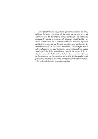 A los ganaderos y a los pastores que conocí cuando era niño,
allá por los años cincuenta, de la mano de mi abuelo, en el
«Parador del Sr. Lorenzo»; donde confluyen las cañadas;
Soriana Occidental y Leonesa, allí donde termina Castilla y se
inicia Extremadura, en el término de Abadía. Recuerdo aquellas
fantásticas historias, de lobos y mastines con carlancas, de
noches tenebrosas en las crudas invernadas; contadas por mayo-
rales, rabadanes, por aquellos sabios pastores, burgaleses, de las
tierras de Ávila, de las montañas de León, de las sierras de Soria.
Bajaban en otoño de Castilla a Extremadura y subían a finales
de la primavera de Extremadura a Castilla; hacían noche en el
parador de mi abuelo, que como buen ganadero siempre se esfor-
zaba en brindarles una agradable acogida.
 