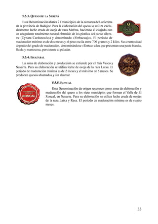 5.5.3. QUESO DE LA SERENA
Esta Denominación abarca 21 municipios de la comarca de La Serena
en la provincia de Badajoz. Para la elaboración del queso se utiliza exclu-
sivamente leche cruda de oveja de raza Merina, haciendo el cuajado con
un coagulante totalmente natural obtenido de los pistilos del cardo silves-
tre (Cynara Cardunculus) y denominado «Yerbacuajo». El periodo de
maduración mínimo es de dos meses y el peso oscila entre 700 gramos y 2 kilos. Sus cremosidad
depende del grado de maduración, denominándose «Tortas» a los que presentan una pasta blanda,
fluida y mantecosa, persistente al paladar.
5.5.4. IDIAZÁBAL
La zona de elaboración y producción se extiende por el País Vasco y
Navarra. Para su elaboración se utiliza leche de oveja de la raza Latxa. El
periodo de maduración mínima es de 2 meses y el máximo de 6 meses. Se
producen quesos ahumados y sin ahumar.
5.5.5. RONCAL
Esta Denominación de origen reconoce como zona de elaboración y
maduración del queso a los siete municipios que forman el Valle de El
Roncal, en Navarra. Para su elaboración se utiliza leche cruda de ovejas
de la raza Latxa y Rasa. El periodo de maduración mínima es de cuatro
meses.
33
 