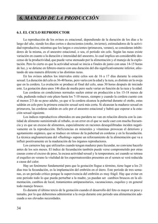 6. MANEJO DE LA PRODUCCIÓN
6.1. EL CICLO REPRODUCTOR
La reproducción de los ovinos es estacional, dependiendo de la duración de los días a lo
largo del año, siendo los días cortos o decrecientes (otoño, invierno), estimuladores de la activi-
dad reproductiva; mientras que los largos o crecientes (primavera, verano), se consideran inhibi-
dores de la misma, es el anoestro estacional, o sea, el periodo sin celo. Según las razas existe
variación en cuanto a la duración e intensidad del anoestro, lo cual implica un considerable des-
censo de la productividad, que puede verse atenuado por la alimentación y el manejo de la explo-
tación. Pero lo cierto es que la actividad sexual se inicia a finales de junio con unas 14-15 horas
de luz, y se detiene en febrero-marzo con una duración del día significativamente inferior, afec-
tando de una manera diferente a las distintas razas.
En los ovinos adultos los intervalos entre celos son de 16 a 17 días durante la estación
sexual. La duración del celo es 36-40 horas, pero varía con la edad y la raza, es distinto en la oveja
que en la cordera. La ovulación se produce al final del celo, unas 30 horas después de iniciado
este. La gestación dura unos 146 días de media pero suele variar en función de la raza y la edad.
Las corderas en condiciones normales suelen entrar en producción a los 15-18 meses de
vida, pudiendo reducir este plazo hasta los 7-10 meses, siempre y cuando la cordera cuente con
al menos 2/3 de su peso adulto, ya que si la cordera alcanza la pubertad durante el otoño, estas
saldrán en celo pero la primera estación sexual será más corta. Si alcanzan la madurez sexual en
primavera, las corderas saldrán en celo por el anoestro estacional y habrá que esperar a la esta-
ción sexual siguiente.
Los índices reproductivos obtenidos en una paridera no van en relación directa con la can-
tidad de alimento suministrado al rebaño, es un error en el que se suele caer con mucha frecuen-
cia y es que un exceso de alimentos, especialmente en raciones desequilibradas inciden negati-
vamente en la reproducción. Deficiencias en minerales y vitaminas provocan el deterioro y
agotamiento orgánico, que se traduce en retraso de la pubertad en corderas y en la fecundación.
La técnica angloamericana del «flushing» supone un reforzamiento de la alimentación que va a
influir positivamente en la maduración de los órganos reproductores.
Los carneros hay que utilizarlos cuando tengan madurez para fecundar, no conviene hacerlo
antes de los seis meses. El índice de fecundación también puede verse comprometido por otras
causas como el exceso de peso, la escasa actividad sexual y la temperatura; así cuando se retrasa
el esquileo en verano la vitalidad de los espermatozoides presentes en el semen se verá reducida
a causa del calor.
Hay un fenómeno fundamental para que la gestación llegue a término, tiene lugar a los 21
días tras la fecundación, es la implantación del embrión en el útero. Este periodo de tres sema-
nas, es un periodo crítico porque la supervivencia del embrión es muy frágil. Hay que evitar en
este periodo todo lo que pueda perturbar a la madre, ya puedan ser cambios bruscos en la ali-
mentación, cambios de local, tratamientos antiparasitarios, vacunaciones, esquileo y en general
todo manejo brusco.
Es durante el último tercio de la gestación cuando el desarrollo del feto es mayor en peso y
tamaño, por lo que deberemos administrar a la oveja durante este periodo una alimentación ade-
cuada a sus elevadas necesidades.
34
 