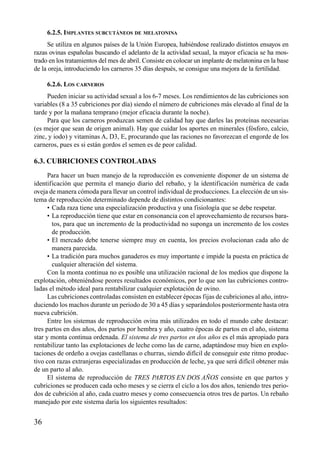 6.2.5. IMPLANTES SUBCUTÁNEOS DE MELATONINA
Se utiliza en algunos países de la Unión Europea, habiéndose realizado distintos ensayos en
razas ovinas españolas buscando el adelanto de la actividad sexual, la mayor eficacia se ha mos-
trado en los tratamientos del mes de abril. Consiste en colocar un implante de melatonina en la base
de la oreja, introduciendo los carneros 35 días después, se consigue una mejora de la fertilidad.
6.2.6. LOS CARNEROS
Pueden iniciar su actividad sexual a los 6-7 meses. Los rendimientos de las cubriciones son
variables (8 a 35 cubriciones por día) siendo el número de cubriciones más elevado al final de la
tarde y por la mañana temprano (mejor eficacia durante la noche).
Para que los carneros produzcan semen de calidad hay que darles las proteínas necesarias
(es mejor que sean de origen animal). Hay que cuidar los aportes en minerales (fósforo, calcio,
zinc, y iodo) y vitaminas A, D3, E, procurando que las raciones no favorezcan el engorde de los
carneros, pues es si están gordos el semen es de peor calidad.
6.3. CUBRICIONES CONTROLADAS
Para hacer un buen manejo de la reproducción es conveniente disponer de un sistema de
identificación que permita el manejo diario del rebaño, y la identificación numérica de cada
oveja de manera cómoda para llevar un control individual de producciones. La elección de un sis-
tema de reproducción determinado depende de distintos condicionantes:
• Cada raza tiene una especialización productiva y una fisiología que se debe respetar.
• La reproducción tiene que estar en consonancia con el aprovechamiento de recursos bara-
tos, para que un incremento de la productividad no suponga un incremento de los costes
de producción.
• El mercado debe tenerse siempre muy en cuenta, los precios evolucionan cada año de
manera parecida.
• La tradición para muchos ganaderos es muy importante e impide la puesta en práctica de
cualquier alteración del sistema.
Con la monta continua no es posible una utilización racional de los medios que dispone la
explotación, obteniéndose peores resultados económicos, por lo que son las cubriciones contro-
ladas el método ideal para rentabilizar cualquier explotación de ovino.
Las cubriciones controladas consisten en establecer épocas fijas de cubriciones al año, intro-
duciendo los machos durante un periodo de 30 a 45 días y separándolos posteriormente hasta otra
nueva cubrición.
Entre los sistemas de reproducción ovina más utilizados en todo el mundo cabe destacar:
tres partos en dos años, dos partos por hembra y año, cuatro épocas de partos en el año, sistema
star y monta continua ordenada. El sistema de tres partos en dos años es el más apropiado para
rentabilizar tanto las explotaciones de leche como las de carne, adaptándose muy bien en explo-
taciones de ordeño a ovejas castellanas o churras, siendo difícil de conseguir este ritmo produc-
tivo con razas extranjeras especializadas en producción de leche, ya que será difícil obtener más
de un parto al año.
El sistema de reproducción de TRES PARTOS EN DOS AÑOS consiste en que partos y
cubriciones se producen cada ocho meses y se cierra el ciclo a los dos años, teniendo tres perio-
dos de cubrición al año, cada cuatro meses y como consecuencia otros tres de partos. Un rebaño
manejado por este sistema daría los siguientes resultados:
36
 