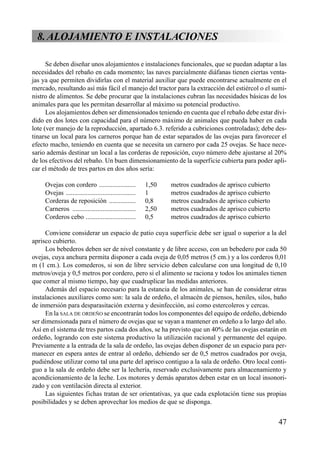 8.ALOJAMIENTO E INSTALACIONES
Se deben diseñar unos alojamientos e instalaciones funcionales, que se puedan adaptar a las
necesidades del rebaño en cada momento; las naves parcialmente diáfanas tienen ciertas venta-
jas ya que permiten dividirlas con el material auxiliar que puede encontrarse actualmente en el
mercado, resultando así más fácil el manejo del tractor para la extracción del estiércol o el sumi-
nistro de alimentos. Se debe procurar que la instalaciones cubran las necesidades básicas de los
animales para que les permitan desarrollar al máximo su potencial productivo.
Los alojamientos deben ser dimensionados teniendo en cuenta que el rebaño debe estar divi-
dido en dos lotes con capacidad para el número máximo de animales que pueda haber en cada
lote (ver manejo de la reproducción, apartado 6.3. referido a cubriciones controladas); debe des-
tinarse un local para los carneros porque han de estar separados de las ovejas para favorecer el
efecto macho, teniendo en cuenta que se necesita un carnero por cada 25 ovejas. Se hace nece-
sario además destinar un local a las corderas de reposición, cuyo número debe ajustarse al 20%
de los efectivos del rebaño. Un buen dimensionamiento de la superficie cubierta para poder apli-
car el método de tres partos en dos años sería:
Ovejas con cordero ...................... 1,50 metros cuadrados de aprisco cubierto
Ovejas .......................................... 1 metros cuadrados de aprisco cubierto
Corderas de reposición ................ 0,8 metros cuadrados de aprisco cubierto
Carneros ...................................... 2,50 metros cuadrados de aprisco cubierto
Corderos cebo .............................. 0,5 metros cuadrados de aprisco cubierto
Conviene considerar un espacio de patio cuya superficie debe ser igual o superior a la del
aprisco cubierto.
Los bebederos deben ser de nivel constante y de libre acceso, con un bebedero por cada 50
ovejas, cuya anchura permita disponer a cada oveja de 0,05 metros (5 cm.) y a los corderos 0,01
m (1 cm.). Los comederos, si son de libre servicio deben calcularse con una longitud de 0,10
metros/oveja y 0,5 metros por cordero, pero si el alimento se raciona y todos los animales tienen
que comer al mismo tiempo, hay que cuadruplicar las medidas anteriores.
Además del espacio necesario para la estancia de los animales, se han de considerar otras
instalaciones auxiliares como son: la sala de ordeño, el almacén de piensos, heniles, silos, baño
de inmersión para desparasitación externa y desinfección, así como estercoleros y cercas.
En la SALA DE ORDEÑO se encontrarán todos los componentes del equipo de ordeño, debiendo
ser dimensionada para el número de ovejas que se vayan a mantener en ordeño a lo largo del año.
Así en el sistema de tres partos cada dos años, se ha previsto que un 40% de las ovejas estarán en
ordeño, logrando con este sistema productivo la utilización racional y permanente del equipo.
Previamente a la entrada de la sala de ordeño, las ovejas deben disponer de un espacio para per-
manecer en espera antes de entrar al ordeño, debiendo ser de 0,5 metros cuadrados por oveja,
pudiéndose utilizar como tal una parte del aprisco contiguo a la sala de ordeño. Otro local conti-
guo a la sala de ordeño debe ser la lechería, reservado exclusivamente para almacenamiento y
acondicionamiento de la leche. Los motores y demás aparatos deben estar en un local insonori-
zado y con ventilación directa al exterior.
Las siguientes fichas tratan de ser orientativas, ya que cada explotación tiene sus propias
posibilidades y se deben aprovechar los medios de que se disponga.
47
 