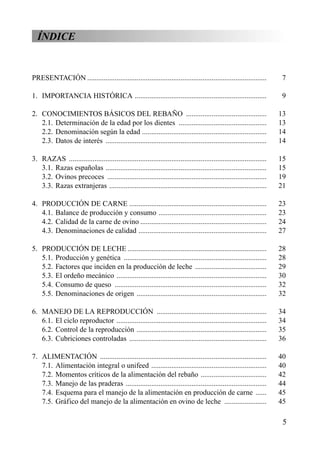 ÍNDICE
PRESENTACIÓN .................................................................................................. 7
1. IMPORTANCIA HISTÓRICA ........................................................................ 9
2. CONOCIMIENTOS BÁSICOS DEL REBAÑO ............................................ 13
2.1. Determinación de la edad por los dientes ................................................ 13
2.2. Denominación según la edad .................................................................... 14
2.3. Datos de interés ........................................................................................ 14
3. RAZAS ............................................................................................................ 15
3.1. Razas españolas ........................................................................................ 15
3.2. Ovinos precoces ....................................................................................... 19
3.3. Razas extranjeras ...................................................................................... 21
4. PRODUCCIÓN DE CARNE ........................................................................... 23
4.1. Balance de producción y consumo ........................................................... 23
4.2. Calidad de la carne de ovino ..................................................................... 24
4.3. Denominaciones de calidad ...................................................................... 27
5. PRODUCCIÓN DE LECHE ............................................................................ 28
5.1. Producción y genética .............................................................................. 28
5.2. Factores que inciden en la producción de leche ....................................... 29
5.3. El ordeño mecánico .................................................................................. 30
5.4. Consumo de queso ................................................................................... 32
5.5. Denominaciones de origen ....................................................................... 32
6. MANEJO DE LA REPRODUCCIÓN ............................................................ 34
6.1. El ciclo reproductor .................................................................................. 34
6.2. Control de la reproducción ....................................................................... 35
6.3. Cubriciones controladas ........................................................................... 36
7. ALIMENTACIÓN ........................................................................................... 40
7.1. Alimentación integral o unifeed ............................................................... 40
7.2. Momentos críticos de la alimentación del rebaño .................................... 42
7.3. Manejo de las praderas ............................................................................. 44
7.4. Esquema para el manejo de la alimentación en producción de carne ...... 45
7.5. Gráfico del manejo de la alimentación en ovino de leche ....................... 45
5
 